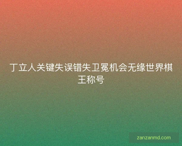 丁立人关键失误错失卫冕机会无缘世界棋王称号