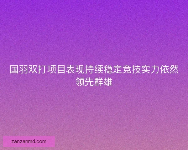 国羽双打项目表现持续稳定竞技实力依然领先群雄