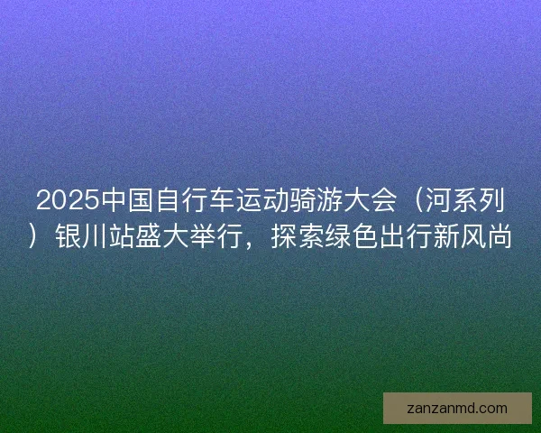 2025中国自行车运动骑游大会（河系列）银川站盛大举行，探索绿色出行新风尚