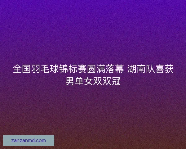 全国羽毛球锦标赛圆满落幕 湖南队喜获男单女双双冠