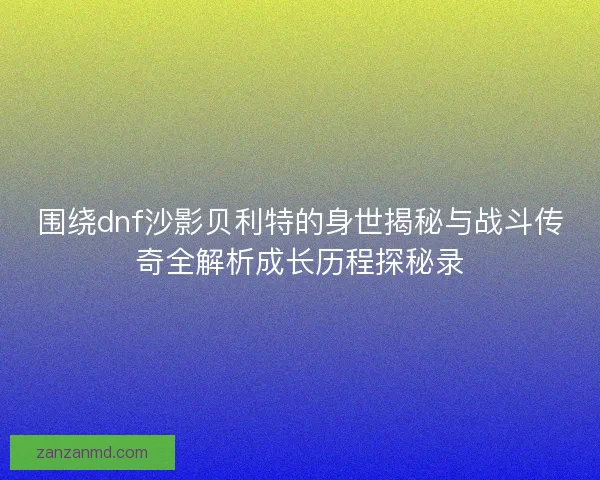 围绕dnf沙影贝利特的身世揭秘与战斗传奇全解析成长历程探秘录