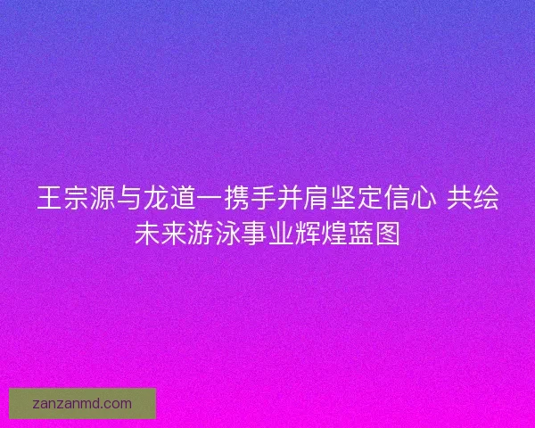 王宗源与龙道一携手并肩坚定信心 共绘未来游泳事业辉煌蓝图