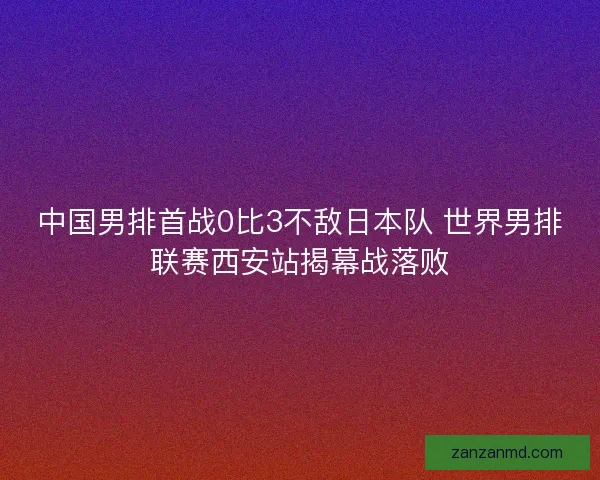 中国男排首战0比3不敌日本队 世界男排联赛西安站揭幕战落败