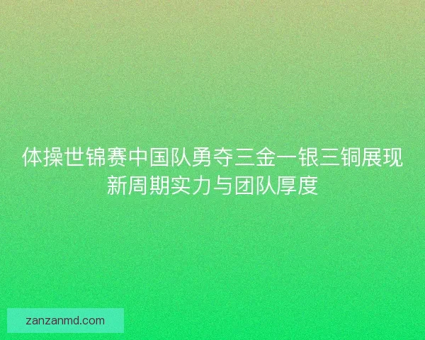 体操世锦赛中国队勇夺三金一银三铜展现新周期实力与团队厚度