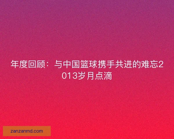年度回顾：与中国篮球携手共进的难忘2013岁月点滴