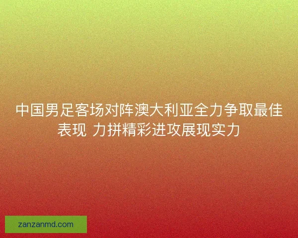 中国男足客场对阵澳大利亚全力争取最佳表现 力拼精彩进攻展现实力