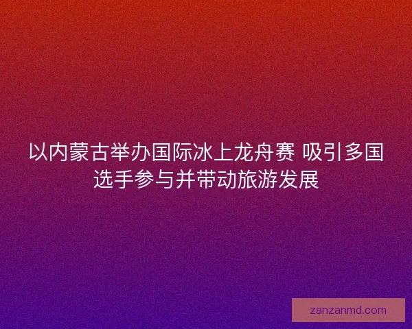 以内蒙古举办国际冰上龙舟赛 吸引多国选手参与并带动旅游发展