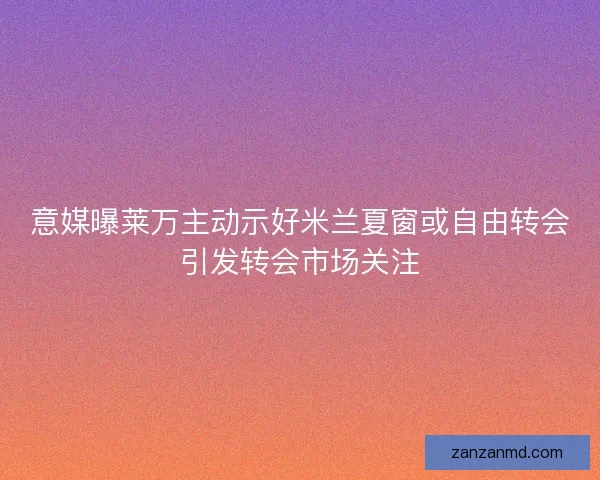意媒曝莱万主动示好米兰夏窗或自由转会引发转会市场关注 意媒曝莱万主动示好米兰夏窗或自由转会引发转会市场关注