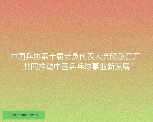 中国乒协第十届会员代表大会隆重召开 共同推动中国乒乓球事业新发展