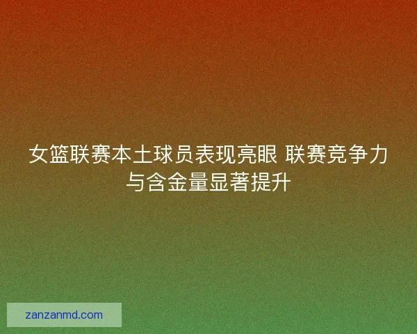 女篮联赛本土球员表现亮眼 联赛竞争力与含金量显著提升