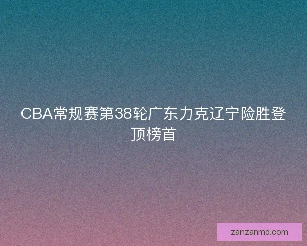 CBA常规赛第38轮广东力克辽宁险胜登顶榜首