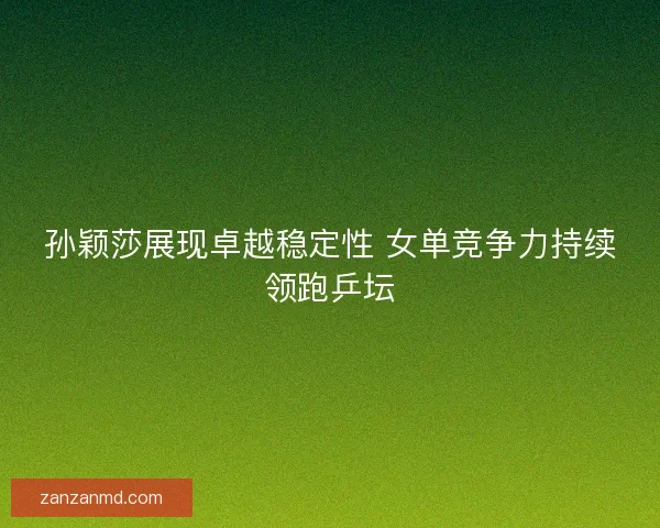 孙颖莎展现卓越稳定性 女单竞争力持续领跑乒坛