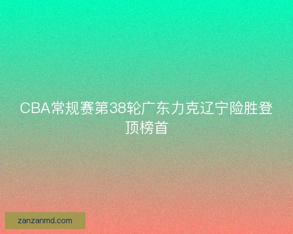 CBA常规赛第38轮广东力克辽宁险胜登顶榜首