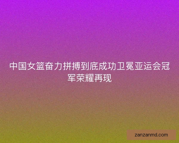 中国女篮奋力拼搏到底成功卫冕亚运会冠军荣耀再现
