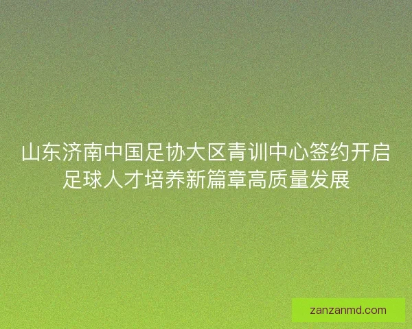 山东济南中国足协大区青训中心签约开启足球人才培养新篇章高质量发展 山东济南中国足协大区青训中心签约开启足球人才培养新篇章高质量发展