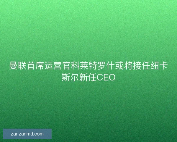 曼联首席运营官科莱特罗什或将接任纽卡斯尔新任CEO